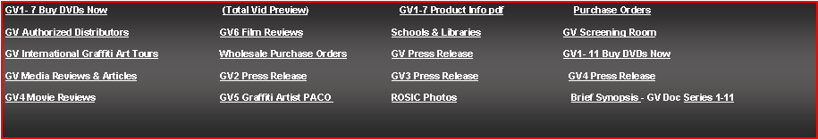 Text Box: GV1- 7 Buy DVDs Now			 (Total Vid Preview)		   GV1-7 Product Info pdf		    Purchase OrdersGV Authorized Distributors			GV6 Film Reviews			Schools & Libraries		GV Screening RoomGV International Graffiti Art Tours		Wholesale Purchase Orders		GV Press Release			GV1- 11 Buy DVDs Now	GV Media Reviews & Articles		GV2 Press Release		GV3 Press Release		  GV4 Press ReleaseGV4 Movie Reviews			GV5 Graffiti Artist PACO 		ROSIC Photos			   Brief Synopsis&nbsp;- GV Doc Series 1-11